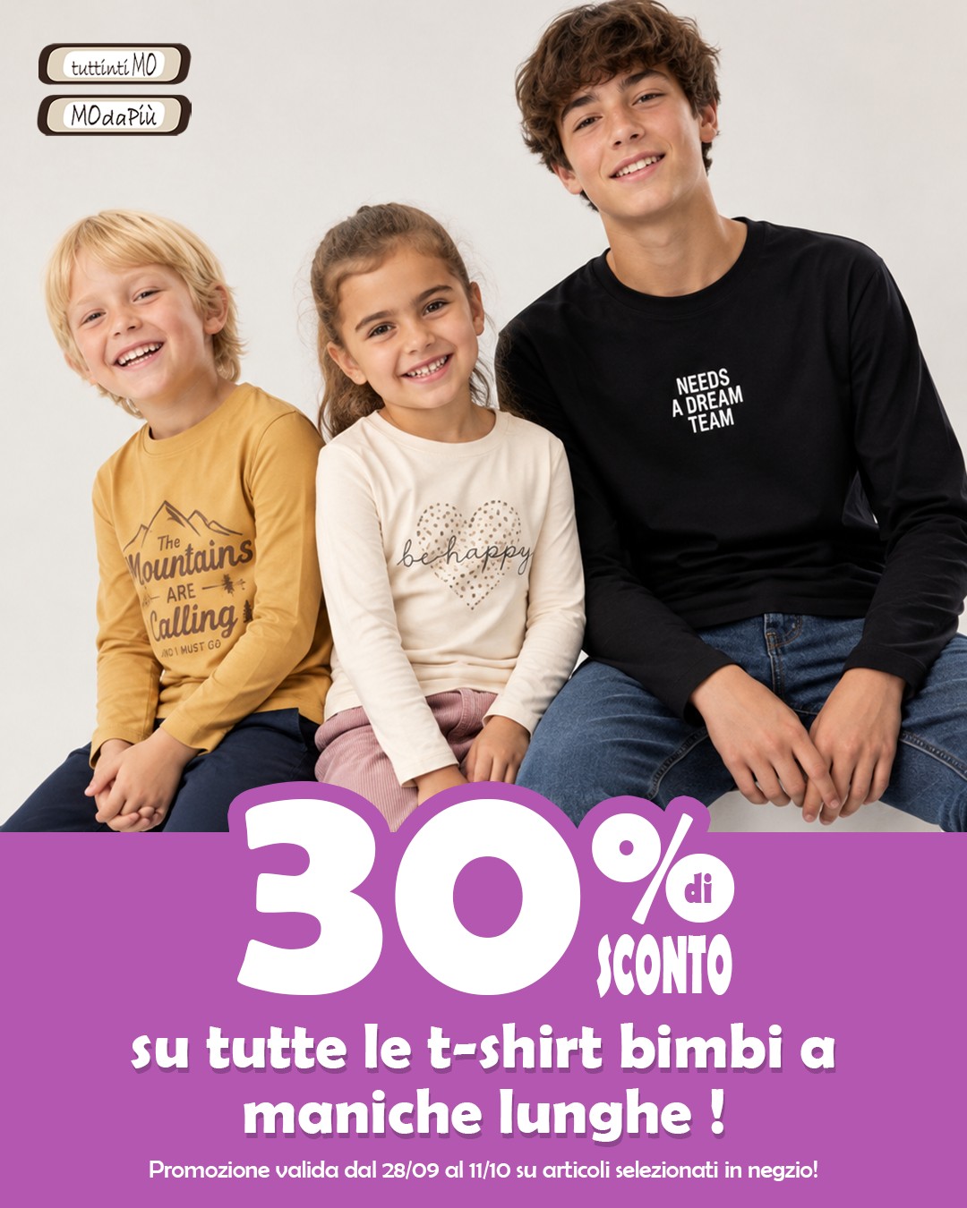 🎉 SUPER PROMO BIMBI 🎉
Dal 28 settembre al 11 ottobre, sconto 30% sulle t-shirt a manica lunga bimbi selezionate in negozio!
Per lui e per lei, le nostre t-shirt a manica lunga sono perfette per ogni avventura: comode, versatili e coloratissime! 🌈👕
Scoprile tutte!
La promozione è valida solo per i possessori di Fidelity Card che se non l’hai ancora fatta puoi richiederla gratuitamente in cassa! 🛍️💕
Ma le promozioni non finiscono qui…Ti aspettiamo!
°
°
°
#Tuttintimo #modapiu #Tuttintimo_modapiu #promozione #sconti #promo